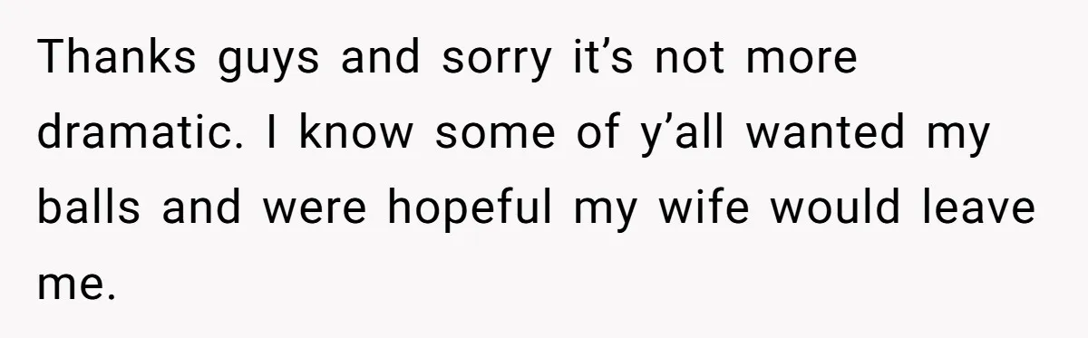 Thanks guys and sorry it’s not more dramatic. I know some of y’all wanted my balls and were hopeful my wife would leave me.
