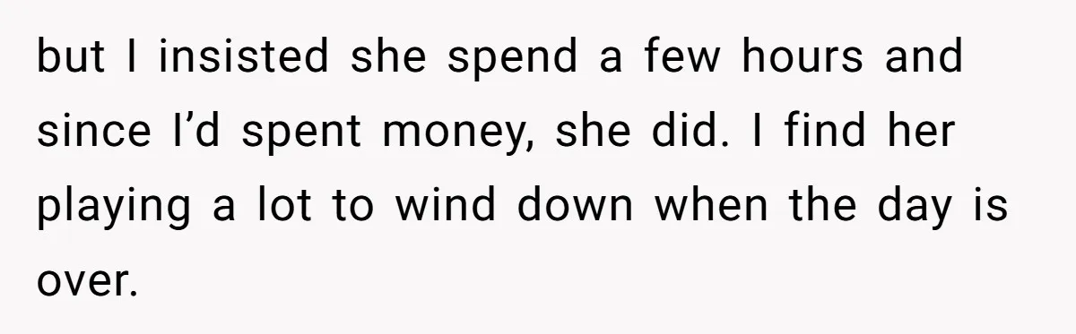but I insisted she spend a few hours and since I’d spent money, she did. I find her playing a lot to wind down when the day is over.