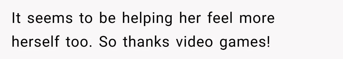 It seems to be helping her feel more herself too. So thanks video games!