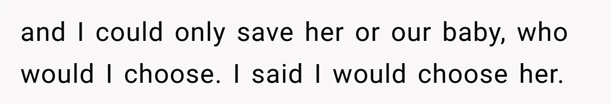 and I could only save her or our baby, who would I choose. I said I would choose her.