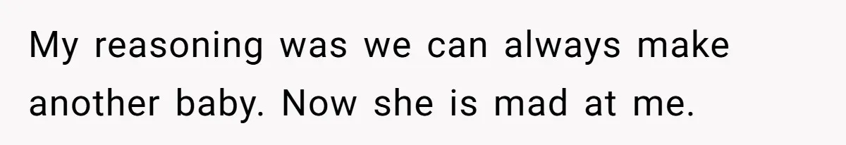 My reasoning was we can always make another baby. Now she is mad at me.
