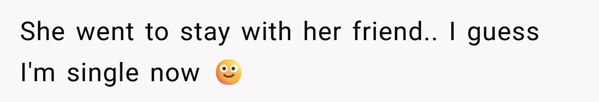 She went to stay with her friend.. I guess I'm single now 🙂