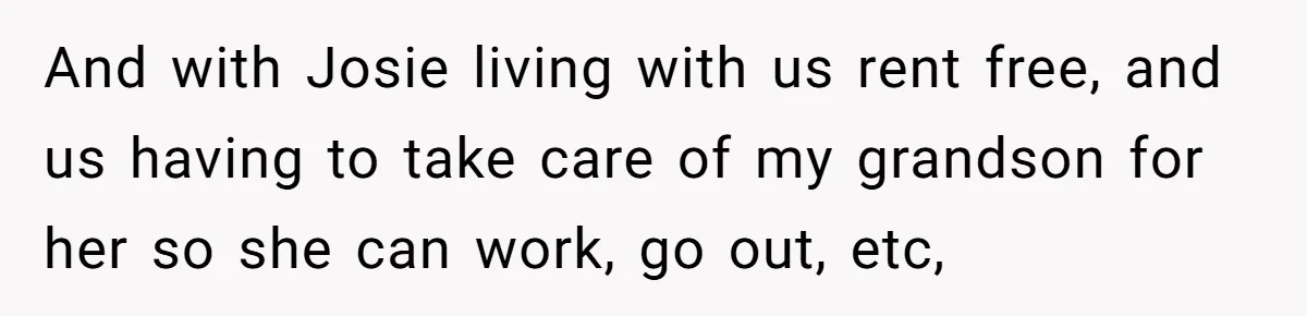 And with Josie living with us rent free, and us having to take care of my grandson for her so she can work, go out, etc,
