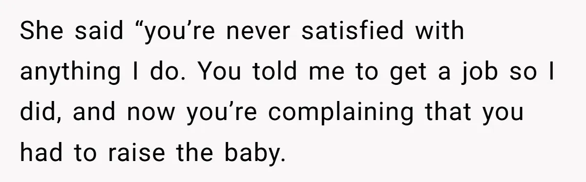 She said “you’re never satisfied with anything I do. You told me to get a job so I did, and now you’re complaining that you had to raise the baby.