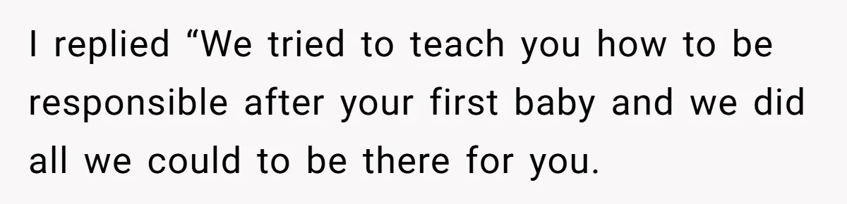 I replied “We tried to teach you how to be responsible after your first baby and we did all we could to be there for you.