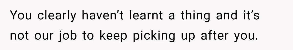 You clearly haven’t learnt a thing and it’s not our job to keep picking up after you.