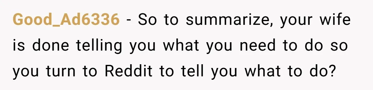 Good_Ad6336 − So to summarize, your wife is done telling you what you need to do so you turn to Reddit to tell you what to do?
