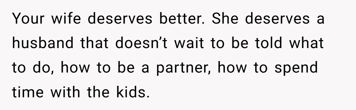Your wife deserves better. She deserves a husband that doesn’t wait to be told what to do, how to be a partner, how to spend time with the kids.