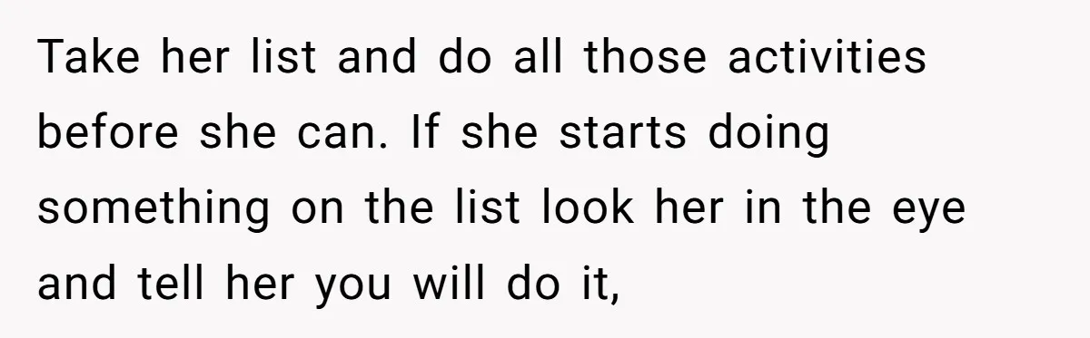Take her list and do all those activities before she can. If she starts doing something on the list look her in the eye and tell her you will do...