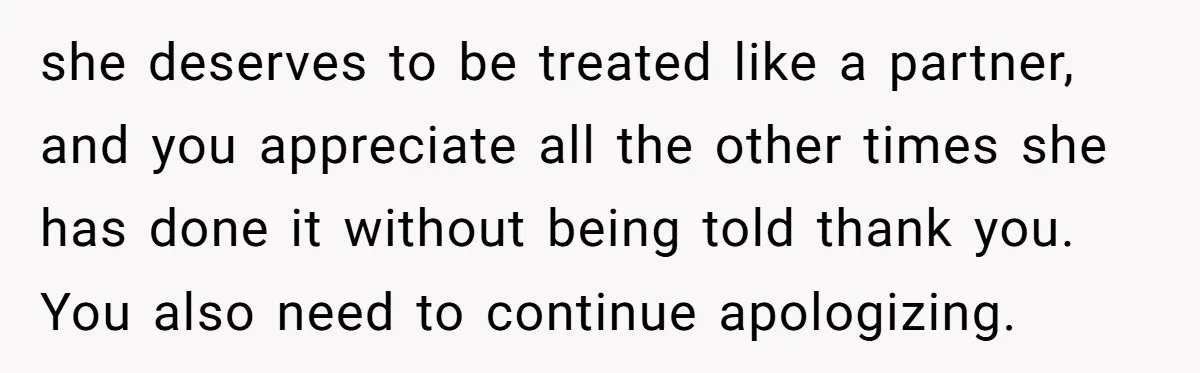 she deserves to be treated like a partner, and you appreciate all the other times she has done it without being told thank you. You also need to continue apologizing.