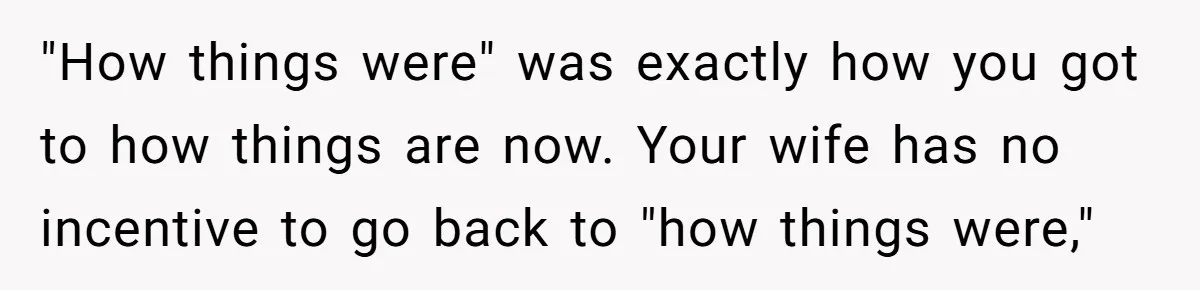 "How things were" was exactly how you got to how things are now. Your wife has no incentive to go back to "how things were,"