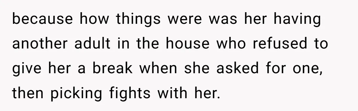 because how things were was her having another adult in the house who refused to give her a break when she asked for one, then picking fights with her.