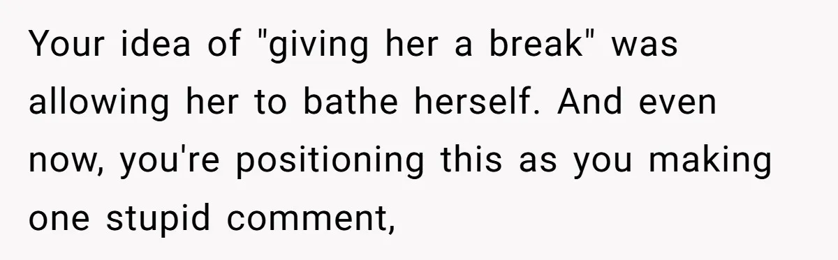 Your idea of "giving her a break" was allowing her to bathe herself. And even now, you're positioning this as you making one stupid comment,