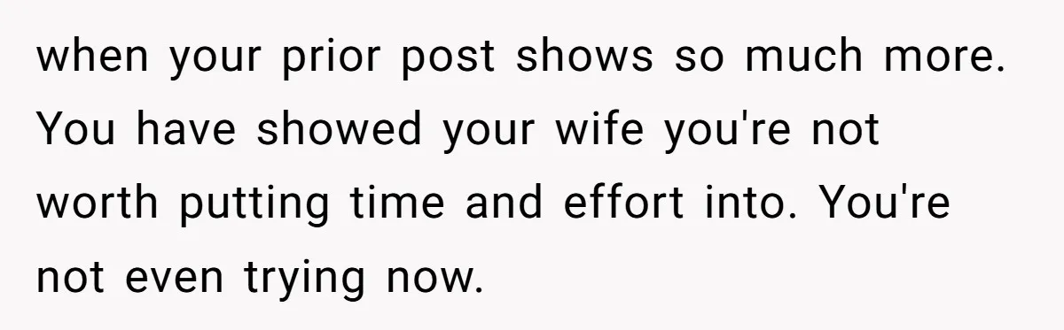 when your prior post shows so much more. You have showed your wife you're not worth putting time and effort into. You're not even trying now.