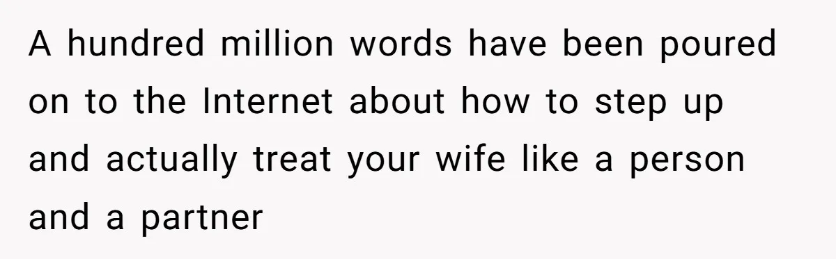 A hundred million words have been poured on to the Internet about how to step up and actually treat your wife like a person and a partner
