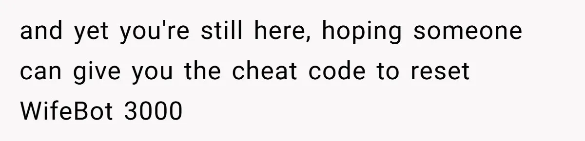 and yet you're still here, hoping someone can give you the cheat code to reset WifeBot 3000