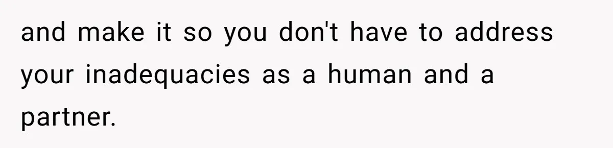and make it so you don't have to address your inadequacies as a human and a partner.