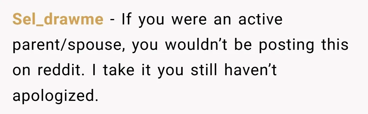 Sel_drawme − If you were an active parent/spouse, you wouldn’t be posting this on reddit. I take it you still haven’t apologized.