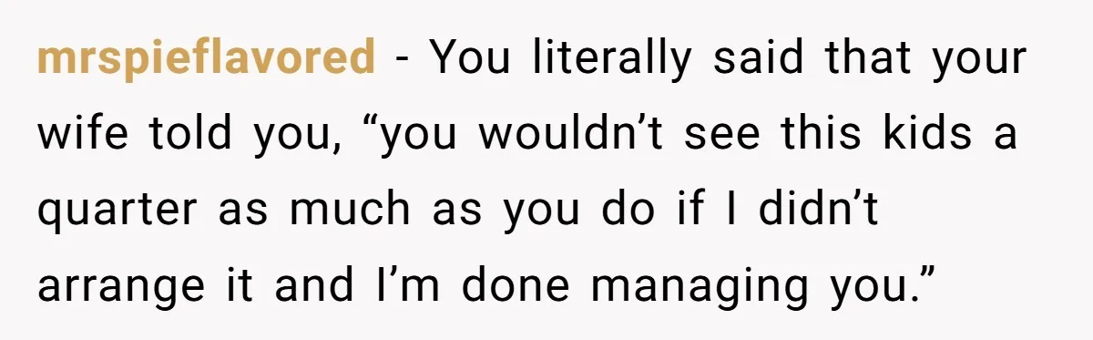 mrspieflavored − You literally said that your wife told you, “you wouldn’t see this kids a quarter as much as you do if I didn’t arrange it and I’m done...