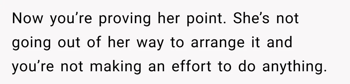 Now you’re proving her point. She’s not going out of her way to arrange it and you’re not making an effort to do anything.