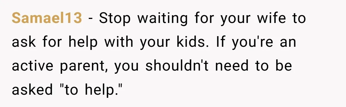 Samael13 − Stop waiting for your wife to ask for help with your kids. If you're an active parent, you shouldn't need to be asked "to help."