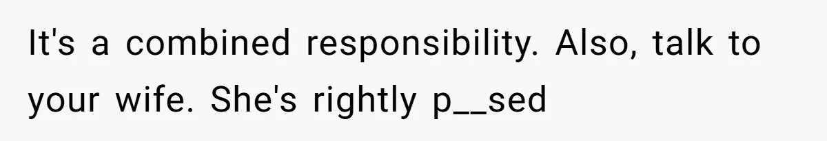 It's a combined responsibility. Also, talk to your wife. She's rightly p__sed
