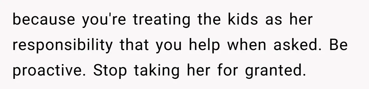 because you're treating the kids as her responsibility that you help when asked. Be proactive. Stop taking her for granted.