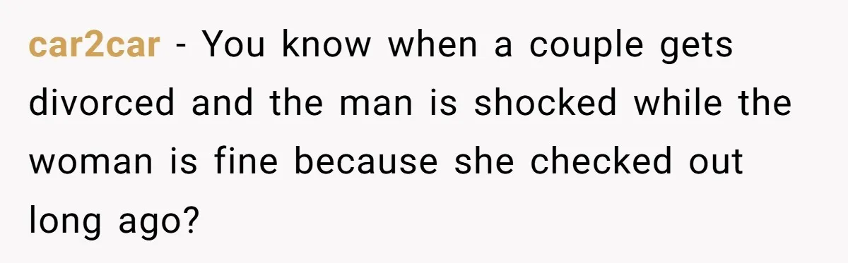 car2car − You know when a couple gets divorced and the man is shocked while the woman is fine because she checked out long ago?