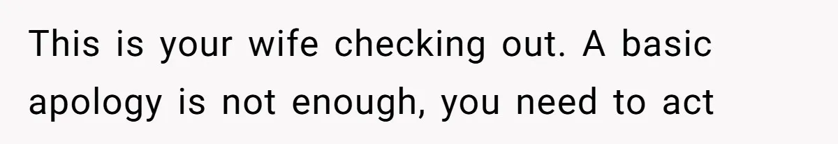 This is your wife checking out. A basic apology is not enough, you need to act