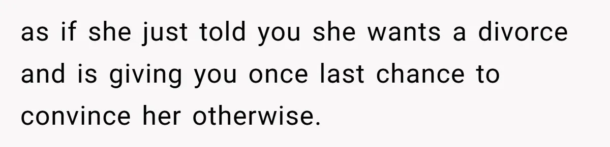 as if she just told you she wants a divorce and is giving you once last chance to convince her otherwise.