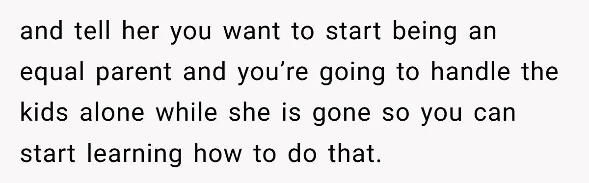 and tell her you want to start being an equal parent and you’re going to handle the kids alone while she is gone so you can start learning how to...