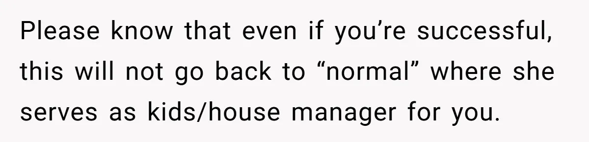 Please know that even if you’re successful, this will not go back to “normal” where she serves as kids/house manager for you.