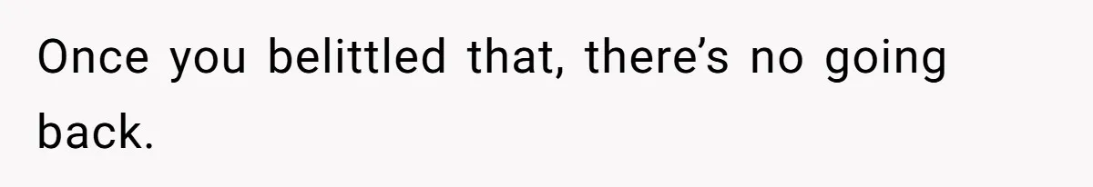 Once you belittled that, there’s no going back.