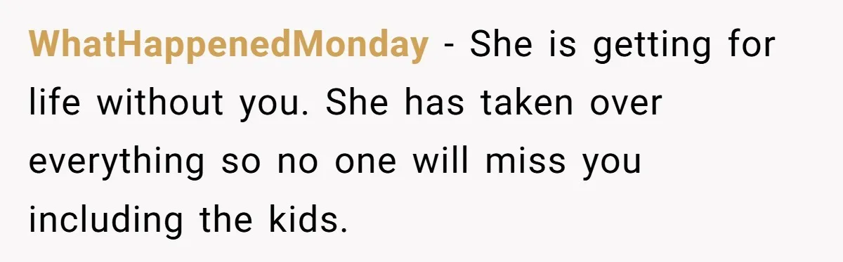 WhatHappenedMonday − She is getting for life without you. She has taken over everything so no one will miss you including the kids.