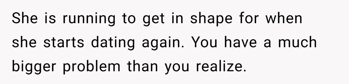 She is running to get in shape for when she starts dating again. You have a much bigger problem than you realize.