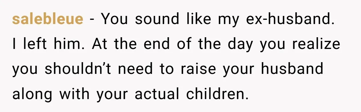salebleue − You sound like my ex-husband. I left him. At the end of the day you realize you shouldn’t need to raise your husband along with your actual children.
