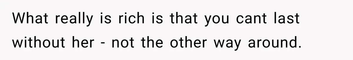 What really is rich is that you cant last without her - not the other way around.
