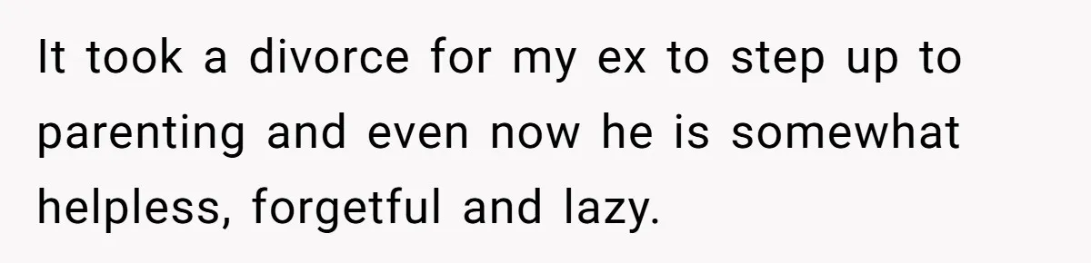 It took a divorce for my ex to step up to parenting and even now he is somewhat helpless, forgetful and lazy.