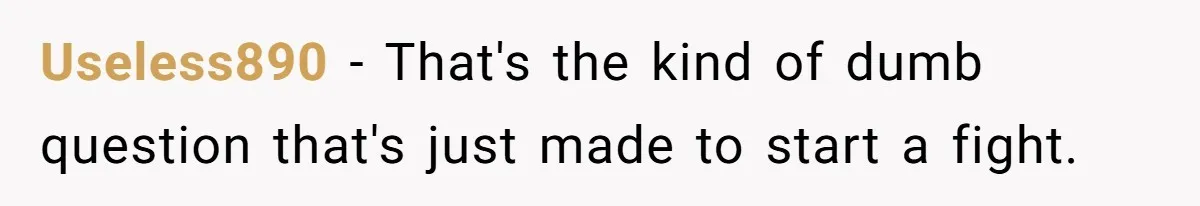 Useless890 − That's the kind of dumb question that's just made to start a fight.
