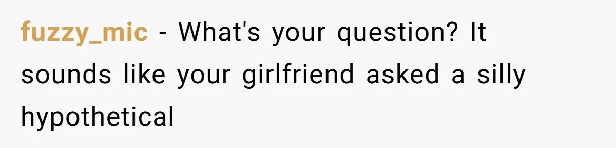 fuzzy_mic − What's your question? It sounds like your girlfriend asked a silly hypothetical