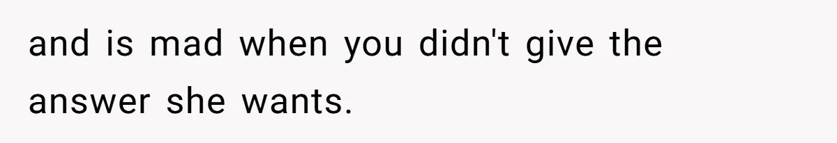 and is mad when you didn't give the answer she wants.