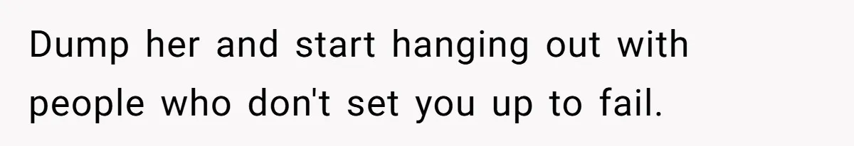 Dump her and start hanging out with people who don't set you up to fail.