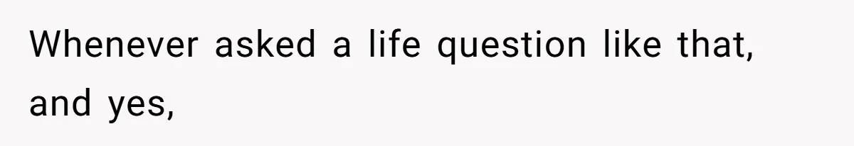 Whenever asked a life question like that, and yes,