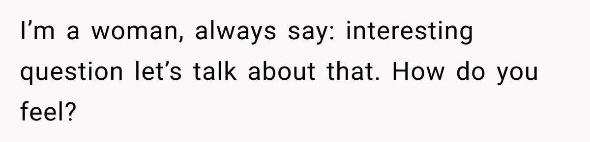 I’m a woman, always say: interesting question let’s talk about that. How do you feel?