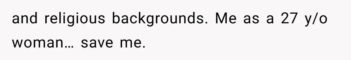 and religious backgrounds. Me as a 27 y/o woman… save me.