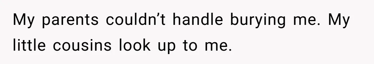My parents couldn’t handle burying me. My little cousins look up to me.