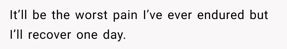 It’ll be the worst pain I’ve ever endured but I’ll recover one day.
