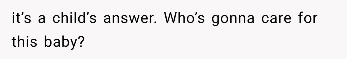 it’s a child’s answer. Who’s gonna care for this baby?
