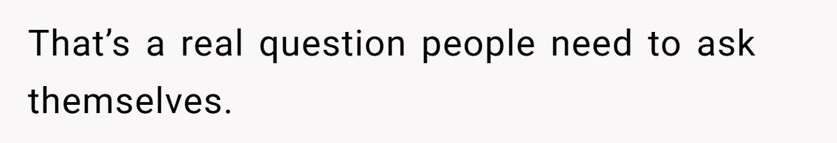 That’s a real question people need to ask themselves.
