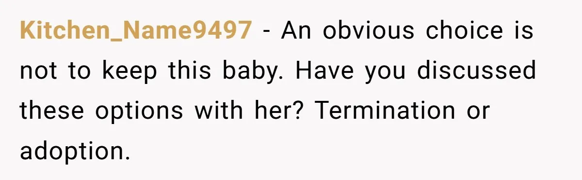 Kitchen_Name9497 − An obvious choice is not to keep this baby. Have you discussed these options with her? Termination or adoption.